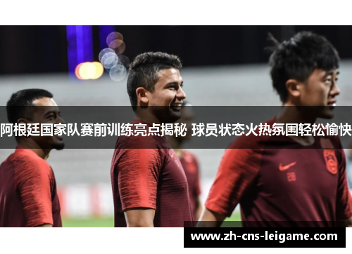 阿根廷国家队赛前训练亮点揭秘 球员状态火热氛围轻松愉快 阿根廷国家队赛前训练亮点揭秘 球员状态火热氛围轻松愉快