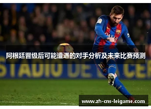 阿根廷晋级后可能遭遇的对手分析及未来比赛预测