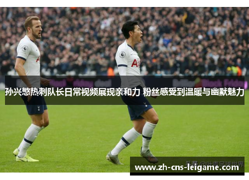 孙兴慜热刺队长日常视频展现亲和力 粉丝感受到温暖与幽默魅力
