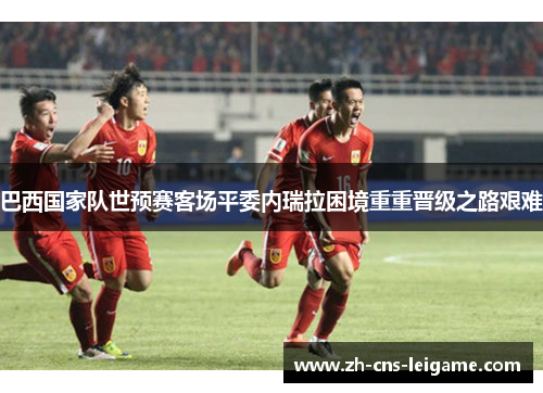 巴西国家队世预赛客场平委内瑞拉困境重重晋级之路艰难