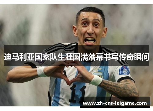 迪马利亚国家队生涯圆满落幕书写传奇瞬间