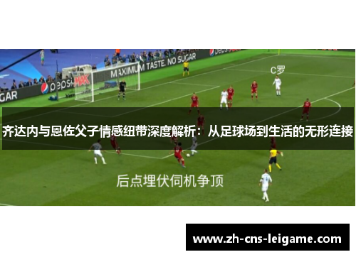 齐达内与恩佐父子情感纽带深度解析：从足球场到生活的无形连接